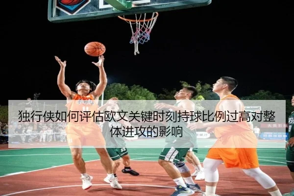 独行侠如何评估欧文关键时刻持球比例过高对整体进攻的影响