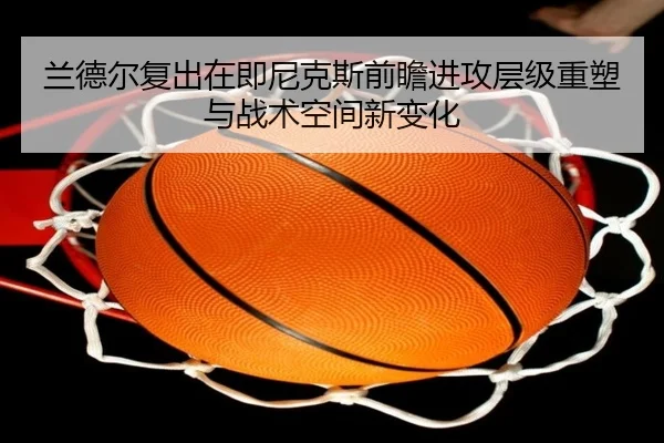 兰德尔复出在即尼克斯前瞻进攻层级重塑与战术空间新变化