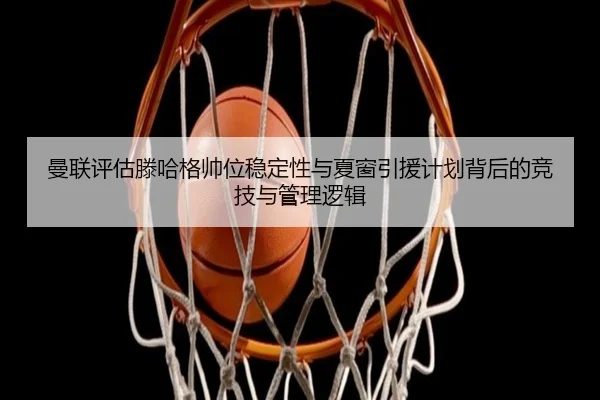 曼联评估滕哈格帅位稳定性与夏窗引援计划背后的竞技与管理逻辑
