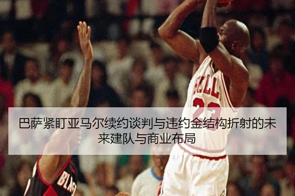 巴萨紧盯亚马尔续约谈判与违约金结构折射的未来建队与商业布局