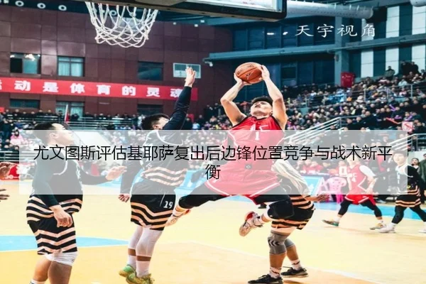尤文图斯评估基耶萨复出后边锋位置竞争与战术新平衡
