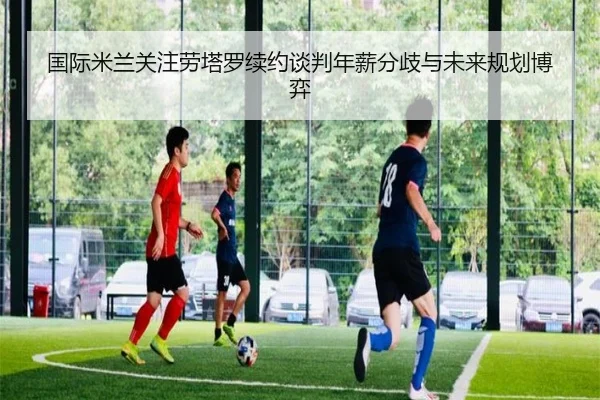 国际米兰关注劳塔罗续约谈判年薪分歧与未来规划博弈