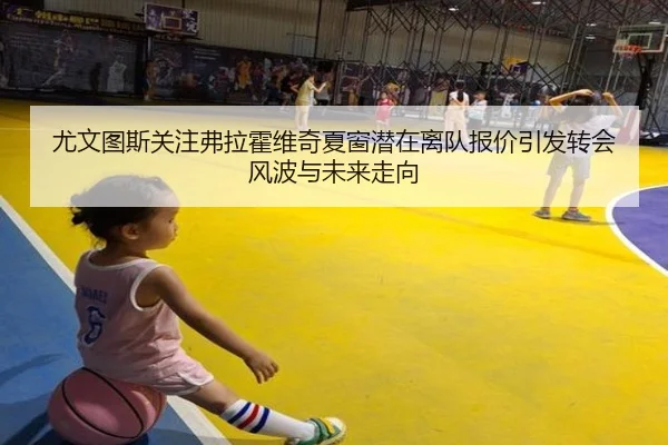 尤文图斯关注弗拉霍维奇夏窗潜在离队报价引发转会风波与未来走向