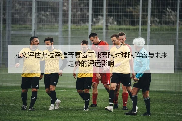 尤文评估弗拉霍维奇夏窗可能离队对球队阵容与未来走势的深远影响