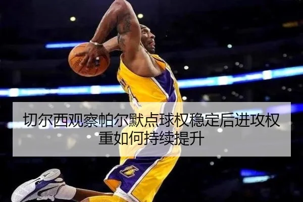 切尔西观察帕尔默点球权稳定后进攻权重如何持续提升