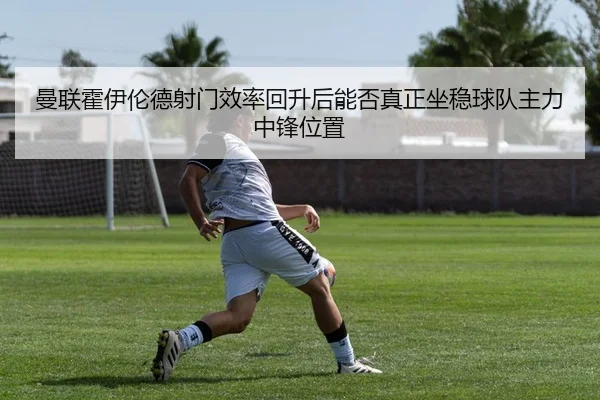 曼联霍伊伦德射门效率回升后能否真正坐稳球队主力中锋位置